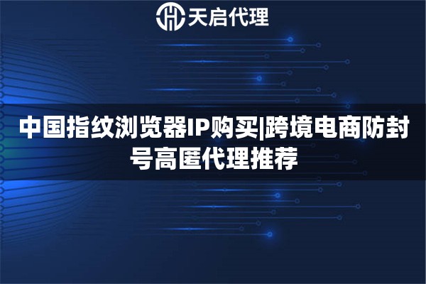 中国指纹浏览器IP购买|跨境电商防封号高匿代理推荐