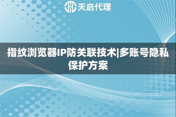 指纹浏览器IP防关联技术|多账号隐私保护方案