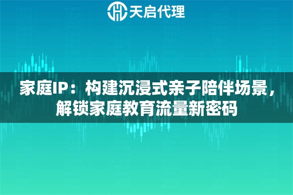 家庭IP：构建沉浸式亲子陪伴场景，解锁家庭教育流量新密码