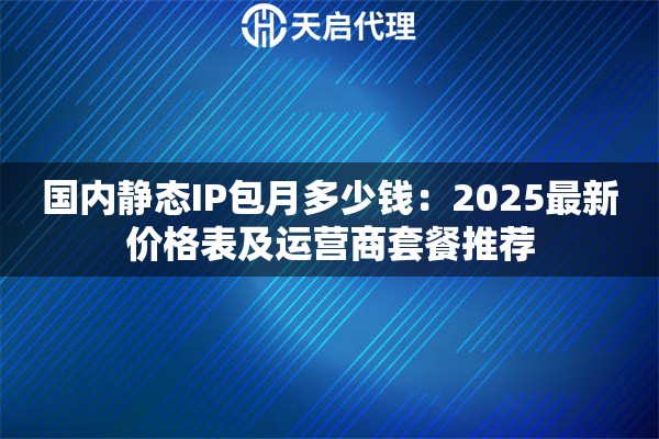 国内静态IP包月多少钱：2025最新价格表及运营商套餐推荐