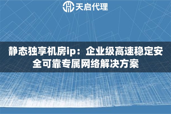 静态独享机房ip：企业级高速稳定安全可靠专属网络解决方案