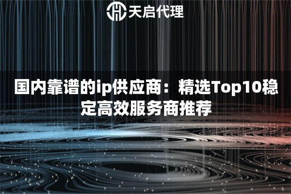 国内靠谱的ip供应商：精选Top10稳定高效服务商推荐