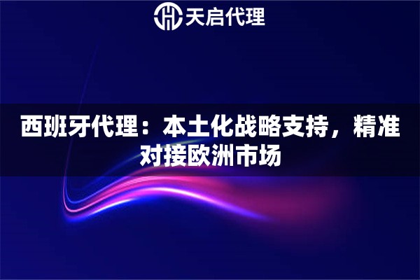西班牙代理：本土化战略支持，精准对接欧洲市场