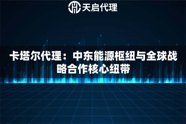卡塔尔代理：中东能源枢纽与全球战略合作核心纽带
