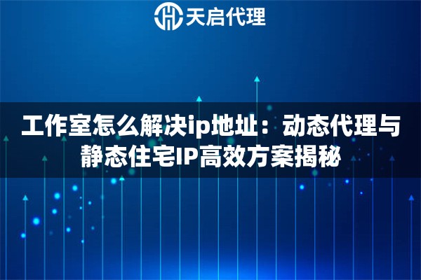 工作室怎么解决ip地址：动态代理与静态住宅IP高效方案揭秘