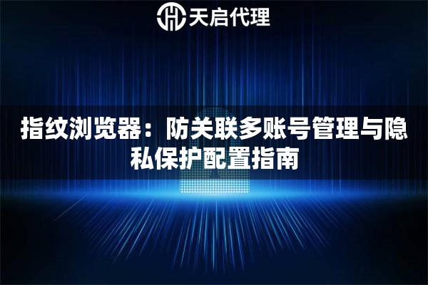指纹浏览器：防关联多账号管理与隐私保护配置指南