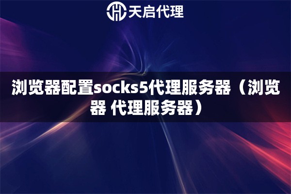 浏览器配置socks5代理服务器（浏览器 代理服务器）