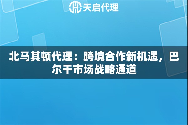 北马其顿代理：跨境合作新机遇，巴尔干市场战略通道