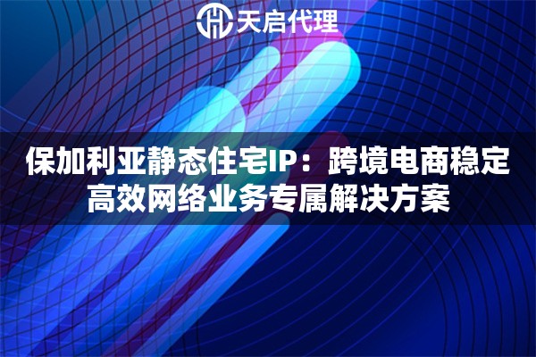 保加利亚静态住宅IP：跨境电商稳定高效网络业务专属解决方案