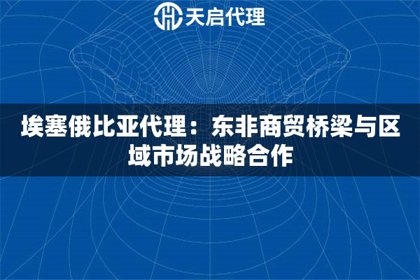 埃塞俄比亚代理：东非商贸桥梁与区域市场战略合作