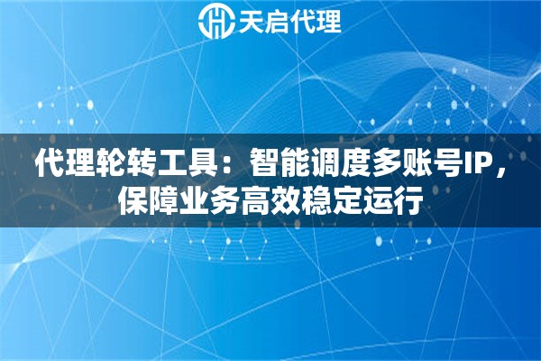 代理轮转工具：智能调度多账号IP，保障业务高效稳定运行