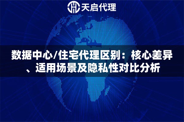 数据中心/住宅代理区别：核心差异、适用场景及隐私性对比分析