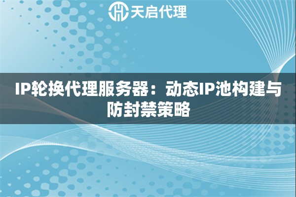 IP轮换代理服务器：动态IP池构建与防封禁策略