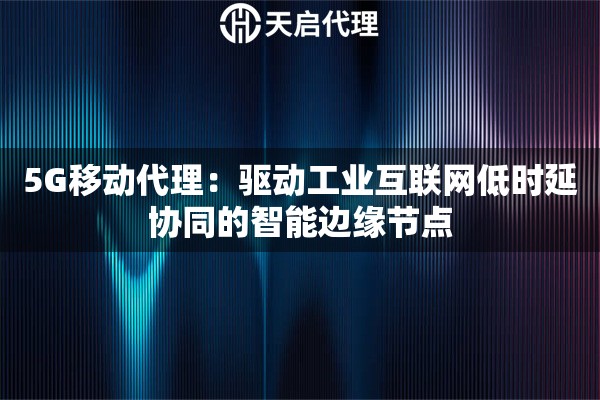 5G移动代理：驱动工业互联网低时延协同的智能边缘节点