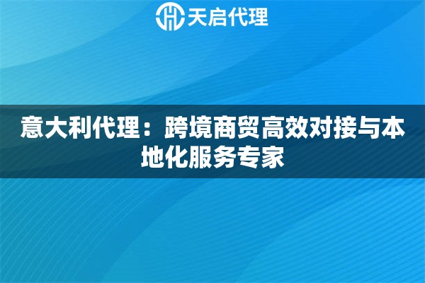 意大利代理：跨境商贸高效对接与本地化服务专家