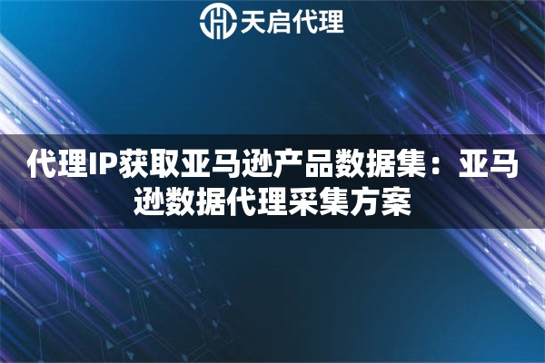 代理IP获取亚马逊产品数据集：亚马逊数据代理采集方案