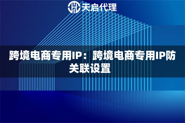 跨境电商专用IP：跨境电商专用IP防关联设置  
