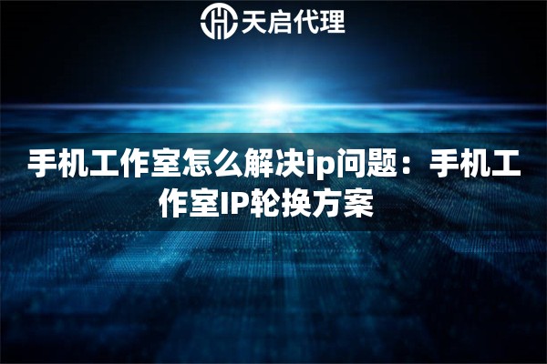 手机工作室怎么解决ip问题:手机工作室IP轮换方案 手机工作室怎么解决ip问题:手机工作室IP轮换方案