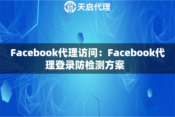 Facebook代理访问:Facebook代理登录防检测方案 Facebook代理访问:Facebook代理登录防检测方案