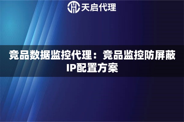 竞品数据监控代理：竞品监控防屏蔽IP配置方案