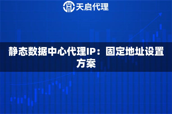 静态数据中心代理IP:固定地址设置方案 静态数据中心代理IP:固定地址设置方案