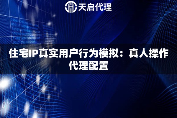 住宅IP真实用户行为模拟：真人操作代理配置