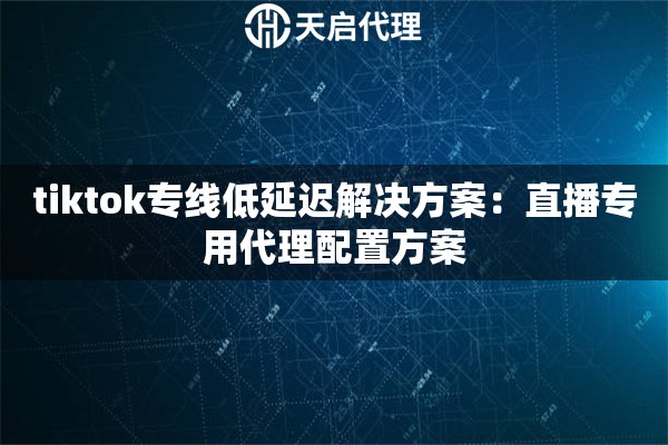 tiktok专线低延迟解决方案：直播专用代理配置方案