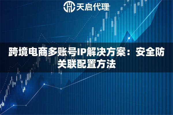 跨境电商多账号IP解决方案:安全防关联配置方法 跨境电商多账号IP解决方案:安全防关联配置方法