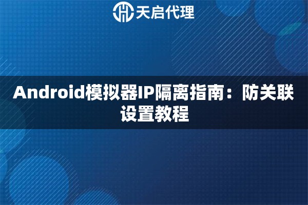 Android模拟器IP隔离指南:防关联设置教程 Android模拟器IP隔离指南:防关联设置教程