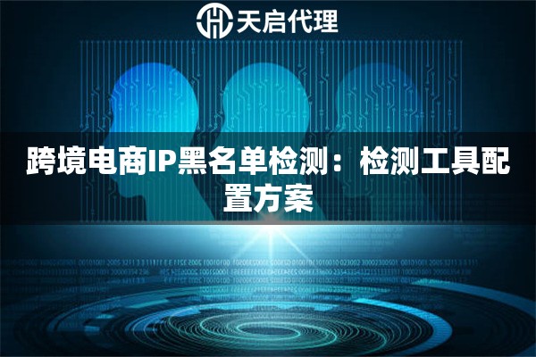 跨境电商IP黑名单检测:检测工具配置方案 跨境电商IP黑名单检测:检测工具配置方案