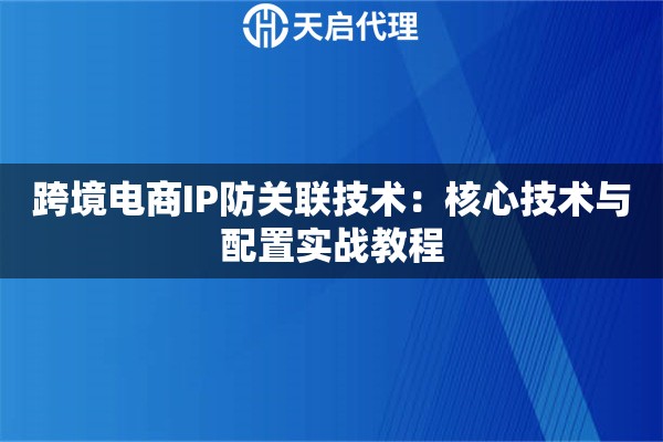 跨境电商IP防关联技术:核心技术与配置实战教程 跨境电商IP防关联技术:核心技术与配置实战教程