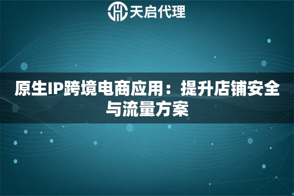 原生IP跨境电商应用:提升店铺安全与流量方案 原生IP跨境电商应用:提升店铺安全与流量方案
