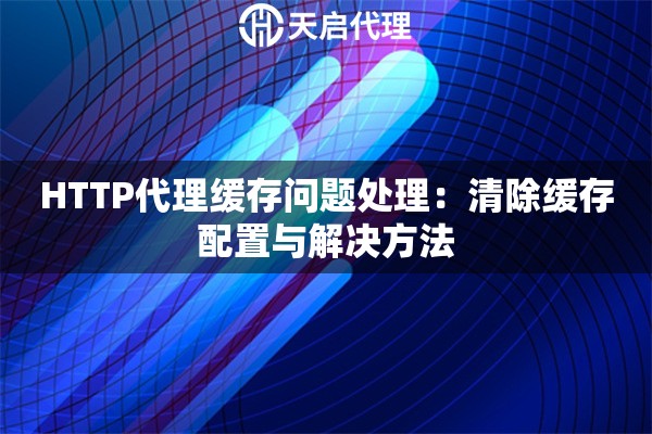 HTTP代理缓存问题处理:清除缓存配置与解决方法 HTTP代理缓存问题处理:清除缓存配置与解决方法