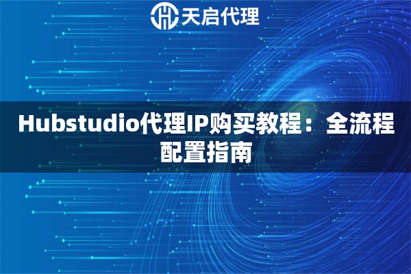 Hubstudio代理IP购买教程：全流程配置指南