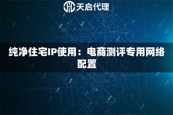 纯净住宅IP使用:电商测评专用网络配置 纯净住宅IP使用:电商测评专用网络配置
