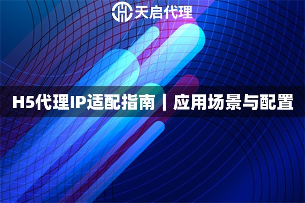 H5代理IP适配指南｜应用场景与配置