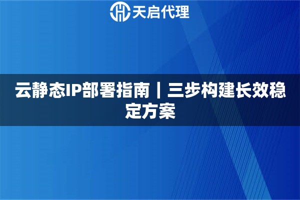 云静态IP部署指南｜三步构建长效稳定方案