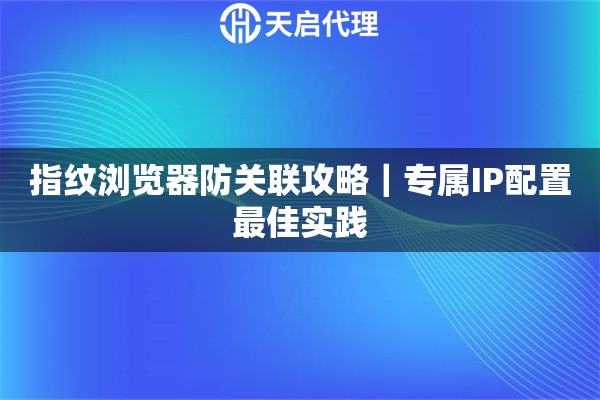 指纹浏览器防关联攻略|专属IP配置最佳实践 指纹浏览器防关联攻略|专属IP配置最佳实践