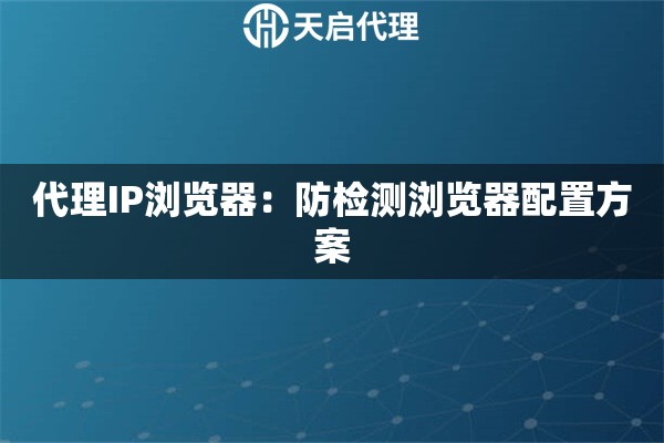 代理IP浏览器：防检测浏览器配置方案