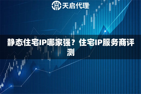静态住宅IP哪家强？住宅IP服务商评测