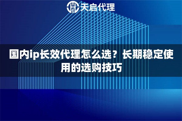 国内ip长效代理怎么选？长期稳定使用的选购技巧
