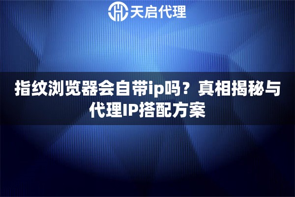 指纹浏览器会自带ip吗？真相揭秘与代理IP搭配方案