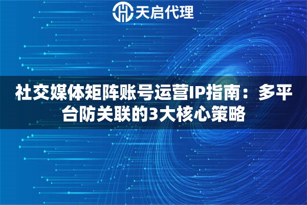 社交媒体矩阵账号运营IP指南：多平台防关联的3大核心策略